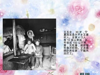 王五女， 30 岁，宁
夏西吉县兴平乡王堡
村人。全家 4 口人，
有 10 亩山旱地，去
年收成 150 公斤荞
麦，无牲畜，政府每
年救济籽种。丈夫得
病卧床在家，不能外
出打工。 
 