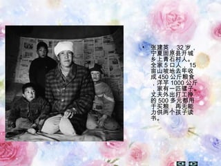 • 张建英， 32 岁，
宁夏固原县开城
乡上青石村人。
全家 5 口人， 15
亩山坡地去年收
成 450 公斤粮食
，洋芋 1000 公斤
，家有一匹骡子。
丈夫外出打工挣
的 500 多元都用
于买粮，再无能
力供两个孩子读
书。
 