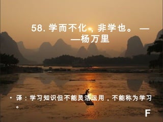 58. 学而不化，非学也。 —
—杨万里
• 译：学习知识但不能灵活运用，不能称为学习
。
F
 