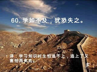 60. 学如不及，犹恐失之。
• 译：学习知识时生怕追不上，追上了又
害怕再失去。
F
 