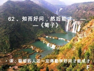 62 、知而好问，然后能才。 —
—《荀子》
• 译：聪明的人还一定得勤学好问才能成才
。 F
 
