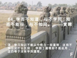 64. 学而不知道，与不学同 ; 知
而不能行，与不知同。 ——黄睎
• 译：学习知识不能从中明白一些道理，这和不
学习没什么区别 ; 学到了道理却不能运用，
这仍等于没有学到道理。
F
 