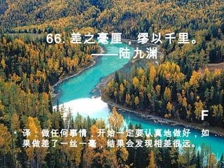 66. 差之毫厘，缪以千里。
——陆九渊
• 译：做任何事情，开始一定要认真地做好，如
果做差了一丝一毫，结果会发现相差很远。
F
 