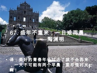 67. 盛年不重来，一日难再晨。
——陶渊明
• 译：美好的青春年华过去了就不会再来
，一天不可能有两个早晨，要珍惜时光
啊 !
F
 