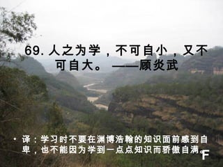 69. 人之为学，不可自小，又不
可自大。 ——顾炎武
• 译：学习时不要在渊博浩翰的知识面前感到自
卑，也不能因为学到一点点知识而骄傲自满。
F
 