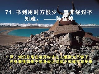 71. 书到用时方恨少，事非经过不
知难。 ——陈廷焯
• 译：知识总是在运用时才让人感到太不够了，
许多事情如果不亲身经历过就不知道它有多难
。
F
 