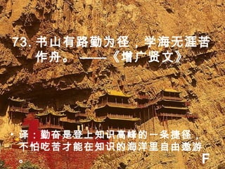 73. 书山有路勤为径，学海无涯苦
作舟。 ——《增广贤文》
• 译：勤奋是登上知识高峰的一条捷径，
不怕吃苦才能在知识的海洋里自由遨游
。 F
 
