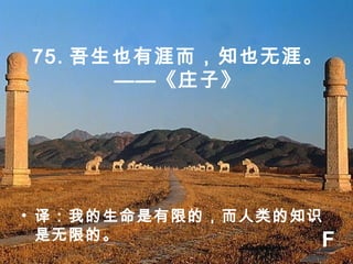 75. 吾生也有涯而，知也无涯。
——《庄子》
• 译：我的生命是有限的，而人类的知识
是无限的。 F
 