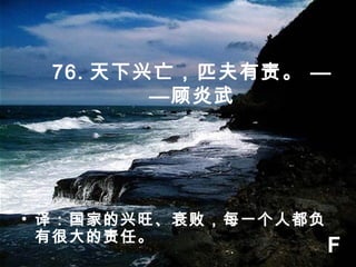 76. 天下兴亡，匹夫有责。 —
—顾炎武
• 译：国家的兴旺、衰败，每一个人都负
有很大的责任。
F
 