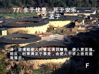 77. 生于忧患，死于安乐。 —
—孟子
• 译：逆境能使人的意志得到磨炼，使人更坚强。
相反，时常满足于享受，会使人不求上进而逐
渐落后。
F
 