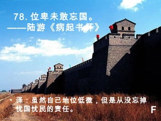 78. 位卑未敢忘国。
——陆游《病起书怀》
• 译：虽然自己地位低微，但是从没忘掉
忧国忧民的责任。 F
 