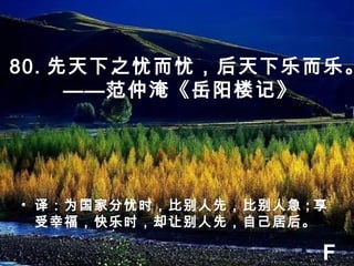 80. 先天下之忧而忧，后天下乐而乐。
——范仲淹《岳阳楼记》
• 译：为国家分忧时，比别人先，比别人急 ; 享
受幸福，快乐时，却让别人先，自己居后。
F
 