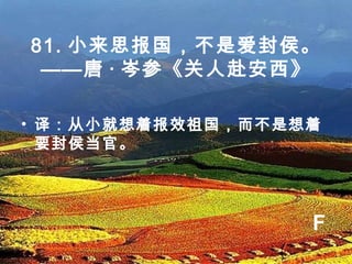 81. 小来思报国，不是爱封侯。
——唐 · 岑参《关人赴安西》
• 译：从小就想着报效祖国，而不是想着
要封侯当官。
F
 