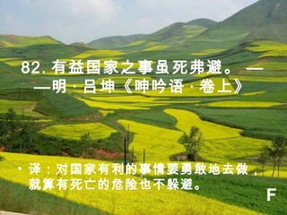 82. 有益国家之事虽死弗避。 —
—明 · 吕坤《呻吟语 · 卷上》
• 译：对国家有利的事情要勇敢地去做，
就算有死亡的危险也不躲避。
F
 