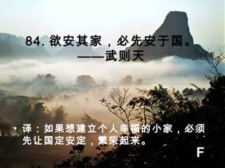 84. 欲安其家，必先安于国。
——武则天
• 译：如果想建立个人幸福的小家，必须
先让国定安定，繁荣起来。
F
 