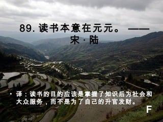 89. 读书本意在元元。 ——
宋 · 陆
• 译：读书的目的应该是掌握了知识后为社会和
大众服务，而不是为了自己的升官发财。
F
 