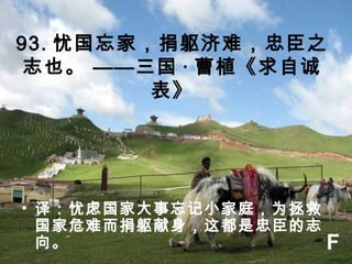 93. 忧国忘家，捐躯济难，忠臣之
志也。 ——三国 · 曹植《求自诚
表》
• 译：忧虑国家大事忘记小家庭，为拯救
国家危难而捐躯献身，这都是忠臣的志
向。 F
 