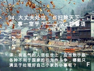 94. 大丈夫处世，当扫除天下，
安 事一室乎 ? —— 汉 · 陈蕃语
• 译：有志气的人活在世上，应当敢于跟
各种不利于国家的行为作斗争，哪能只
满足于处理好自己小家的小事呢 ? F
 