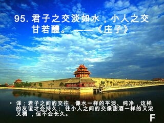 95. 君子之交淡如水，小人之交
甘若醴。 ——《庄子》
• 译：君子之间的交往，像水一样的平淡、纯净，这样
的友谊才会持久 ; 往小人之间的交像甜酒一样的又浓
又稠 ，但不会长久。
F
 