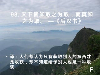 98. 天下皆知取之为取，而莫知
之为取。 —《后汉书》
• 译：人们都认为只有获取别人的东西才
是收获，却不知道给予别人也是一种收
获。
F
 
