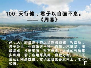 100. 天行健，君子以自强不息。
——《周易》 
• 译：天（即自然）的运动刚强劲健，相应地，
君子处世，也应像天一样，自我力求进步，刚
毅坚卓，发愤图强，永不停息；大地的气势厚
实和顺，君子应增厚美德，容载万物。　　天
道运行刚劲雄健，君子应自觉奋发向上，永不
松懈。 F
 