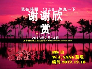 谢谢欣
赏
2013年7月14日
2012.
PPS 由
W.J.YANG整理
编制 2012.12.18
現在時間 11:58 休息一下
更多精彩请点击这里访问 http://www.52e-mail.com
 