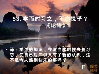 53. 学而时习之，不亦悦乎 ?
—— 《论语》
• 译：学过的知识，在适当的时候去复习
它，使自己对知识又有了新的认识，这
不是令人感到快乐的事吗 ?
F
 
