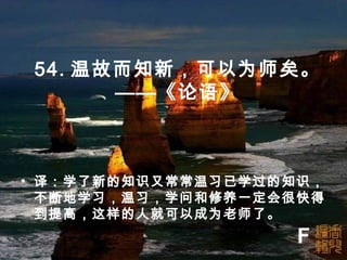 54. 温故而知新，可以为师矣。
——《论语》
• 译：学了新的知识又常常温习已学过的知识，
不断地学习，温习，学问和修养一定会很快得
到提高，这样的人就可以成为老师了。
F
 