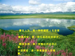 事在人为，是一种积极的人生态度
。
随遇而安，是一种乐观的处世妙方。
顺其自然，是一种豁达的生存之
道。
水到渠成，是一种高超的入世智
慧。
 