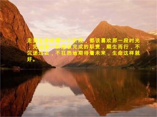 走到生命的哪一个阶段，都该喜欢那一段时光
，完成那一阶段该完成的职责，顺生而行，不
沉迷过去，不狂热地期待着未来，生命这样就
好。
 