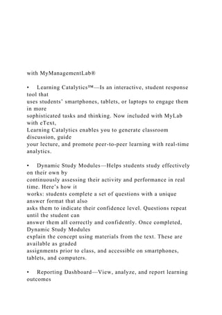 with MyManagementLab®
• Learning Catalytics™—Is an interactive, student response
tool that
uses students’ smartphones, tablets, or laptops to engage them
in more
sophisticated tasks and thinking. Now included with MyLab
with eText,
Learning Catalytics enables you to generate classroom
discussion, guide
your lecture, and promote peer-to-peer learning with real-time
analytics.
• Dynamic Study Modules—Helps students study effectively
on their own by
continuously assessing their activity and performance in real
time. Here’s how it
works: students complete a set of questions with a unique
answer format that also
asks them to indicate their confidence level. Questions repeat
until the student can
answer them all correctly and confidently. Once completed,
Dynamic Study Modules
explain the concept using materials from the text. These are
available as graded
assignments prior to class, and accessible on smartphones,
tablets, and computers.
• Reporting Dashboard—View, analyze, and report learning
outcomes
 