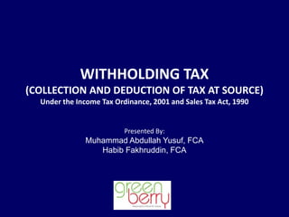 WITHHOLDING TAX
(COLLECTION AND DEDUCTION OF TAX AT SOURCE)
Under the Income Tax Ordinance, 2001 and Sales Tax Act, 1990
Presented By:
Muhammad Abdullah Yusuf, FCA
Habib Fakhruddin, FCA
 