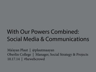 With Our Powers Combined: 
Social Media & Communications 
Ma’ayan Plaut | @plautmaayan 
Oberlin College | Manager, Social Strategy & Projects 
10.17.14 | #hewebcrowd 
 