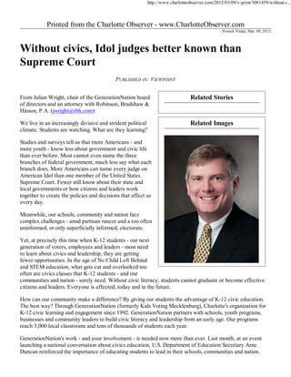 http://www.charlotteobserver.com/2012/03/09/v-print/3081459/without-c...




                                                                                                  Posted: Friday, Mar. 09, 2012




                                           PUBLISHED IN: VIEWPOINT


From Julian Wright, chair of the GenerationNation board                           Related Stories
of directors and an attorney with Robinson, Bradshaw &
Hinson, P.A. (jwright@rbh.com):

We live in an increasingly divisive and strident political                        Related Images
climate. Students are watching. What are they learning?

Studies and surveys tell us that more Americans - and
more youth - know less about government and civic life
than ever before. Most cannot even name the three
branches of federal government, much less say what each
branch does. More Americans can name every judge on
American Idol than one member of the United States
Supreme Court. Fewer still know about their state and
local governments or how citizens and leaders work
together to create the policies and decisions that affect us
every day.

Meanwhile, our schools, community and nation face
complex challenges - amid partisan rancor and a too often
uninformed, or only superficially informed, electorate.

Yet, at precisely this time when K-12 students - our next
generation of voters, employees and leaders - most need
to learn about civics and leadership, they are getting
fewer opportunities. In the age of No Child Left Behind
and STEM education, what gets cut and overlooked too
often are civics classes that K-12 students - and our
communities and nation - sorely need. Without civic literacy, students cannot graduate or become effective
citizens and leaders. Everyone is affected, today and in the future.

How can our community make a difference? By giving our students the advantage of K-12 civic education.
The best way? Through GenerationNation (formerly Kids Voting Mecklenburg), Charlotte's organization for
K-12 civic learning and engagement since 1992. GenerationNation partners with schools, youth programs,
businesses and community leaders to build civic literacy and leadership from an early age. Our programs
reach 5,000 local classrooms and tens of thousands of students each year.

GenerationNation's work - and your involvement - is needed now more than ever. Last month, at an event
launching a national conversation about civics education, U.S. Department of Education Secretary Arne
Duncan reinforced the importance of educating students to lead in their schools, communities and nation.
 