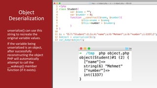 Object
Deserialization
unserialize() can use this
string to recreate the
original variable values.
If the variable being
unserialized is an object,
after successfully
reconstructing the object
PHP will automatically
attempt to call the
__wakeup() member
function (if it exists).
 