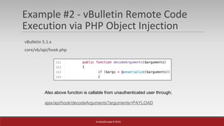 InvictusEurope © 2016
Example #2 - vBulletin Remote Code
Execution via PHP Object Injection
vBulletin 5.1.x
core/vb/api/hook.php
Also above function is callable from unauthenticated user through;
ajax/api/hook/decodeArguments?arguments=PAYLOAD
 