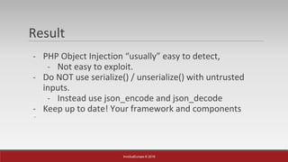 InvictusEurope © 2016
Result
- PHP Object Injection “usually” easy to detect,
- Not easy to exploit.
- Do NOT use serialize() / unserialize() with untrusted
inputs.
- Instead use json_encode and json_decode
- Keep up to date! Your framework and components
-
 