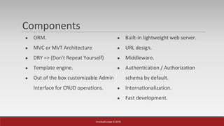 InvictusEurope © 2016
Components
● ORM.
● MVC or MVT Architecture
● DRY => (Don't Repeat Yourself)
● Template engine.
● Out of the box customizable Admin
Interface for CRUD operations.
● Built-in lightweight web server.
● URL design.
● Middleware.
● Authentication / Authorization
schema by default.
● Internationalization.
● Fast development.
 