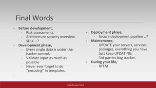 InvictusEurope © 2016
Final Words
- Before development,
- Risk assessments.
- Architecture security overview.
- SDLC ..?
- Development phase,
- Every single data is under the
hacker control.
- Validate input as much as
possible
- Never ever forget to do
“encoding” in templates.
-
- Deployment phase,
- Secure deployment pipeline ..?
- Maintenance,
- UPDATE your servers, services,
packages, everything you have.
Just keep UPDATING.
- 3rd parties bug tracker.
- During your life,
- RTFM
 