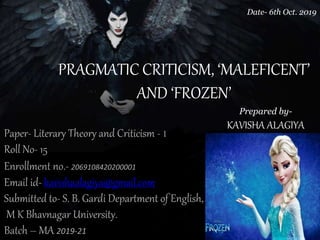 PRAGMATIC CRITICISM, ‘MALEFICENT’
AND ‘FROZEN’
Paper- Literary Theory and Criticism - 1
Roll No- 15
Enrollment no.- 2069108420200001
Email id- kavishaalagiya@gmail.com
Submitted to- S. B. Gardi Department of English,
M K Bhavnagar University.
Batch – MA 2019-21
Date- 6th Oct. 2019
Prepared by-
KAVISHA ALAGIYA
 