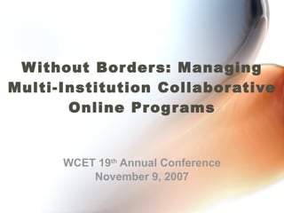 Without Borders: Managing Multi-Institution Collaborative Online Programs WCET 19 th  Annual Conference November 9, 2007 