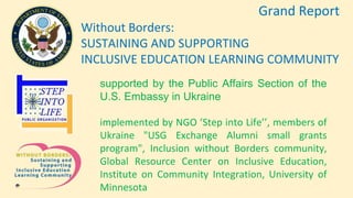 Grand Report
Without Borders:
SUSTAINING AND SUPPORTING
INCLUSIVE EDUCATION LEARNING COMMUNITY
supported by the Public Affairs Section of the
U.S. Embassy in Ukraine
implemented by NGO ’Step into Life’’, members of
Ukraine "USG Exchange Alumni small grants
program", Inclusion without Borders community,
Global Resource Center on Inclusive Education,
Institute on Community Integration, University of
Minnesota
 
