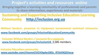 Project’s activities and resources online
Bringing together a learning community of professionals and parents
to share information, experiences and materials
Sustaining and Supporting Inclusive Education Learning
Community http://inclusion.org.ua
Without borders: розвиток та підтримка інклюзивної освітньої спільноти
www.facebook.com/groups/InlusiveEducationCommunity
Inclusion Without Borders / Інклюзія без кордонів
www.facebook.com/groups/InclusionUA 2,585 members
Inclusive Education community
www.youtube.com/channel/UCH3qdw1BGc_R7jUt9Q2Vacw
 