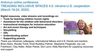 Antivirus online conference
TREADING INCLUSIVE SPACES 4.0: Ukraine-U.S. cooperation
(March 19-24, 2020)
https://www.facebook.com/events/204915937496580/
Digital resources, video streams and recordings on:
• Tools for teaching children human rights
• Assistance for the children with behavioral disorders
• Instructional strategies for inclusive education
• Art and music therapy and techniques
• Storytelling
• UDL
• Understanding autism
• Supporting parents
Thank you Ukrainian colleagues, international fellows and U.S. friends and mentors:
Brian Abery, Renáta Tichá, Kristi Rudelius Palmer, Stephanie Fitzgerald, Joy Lee
Fredrikson, Clay Keller, Nolan Patrek, Don Lavin, Kelly Merchant for supplying resources
and support
 