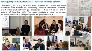 Focus group in Ivano-Frankivsk. Seminar Without borders.
Collaborating in focus groups educators, students and parents discussed
successes and barriers in introducing inclusive education practices,
identified and analyzed training and resource needs as well as pre- and in-
training of teaching staff. The recommendations were transcribed,
translated, sent to all project participants and published online.
 