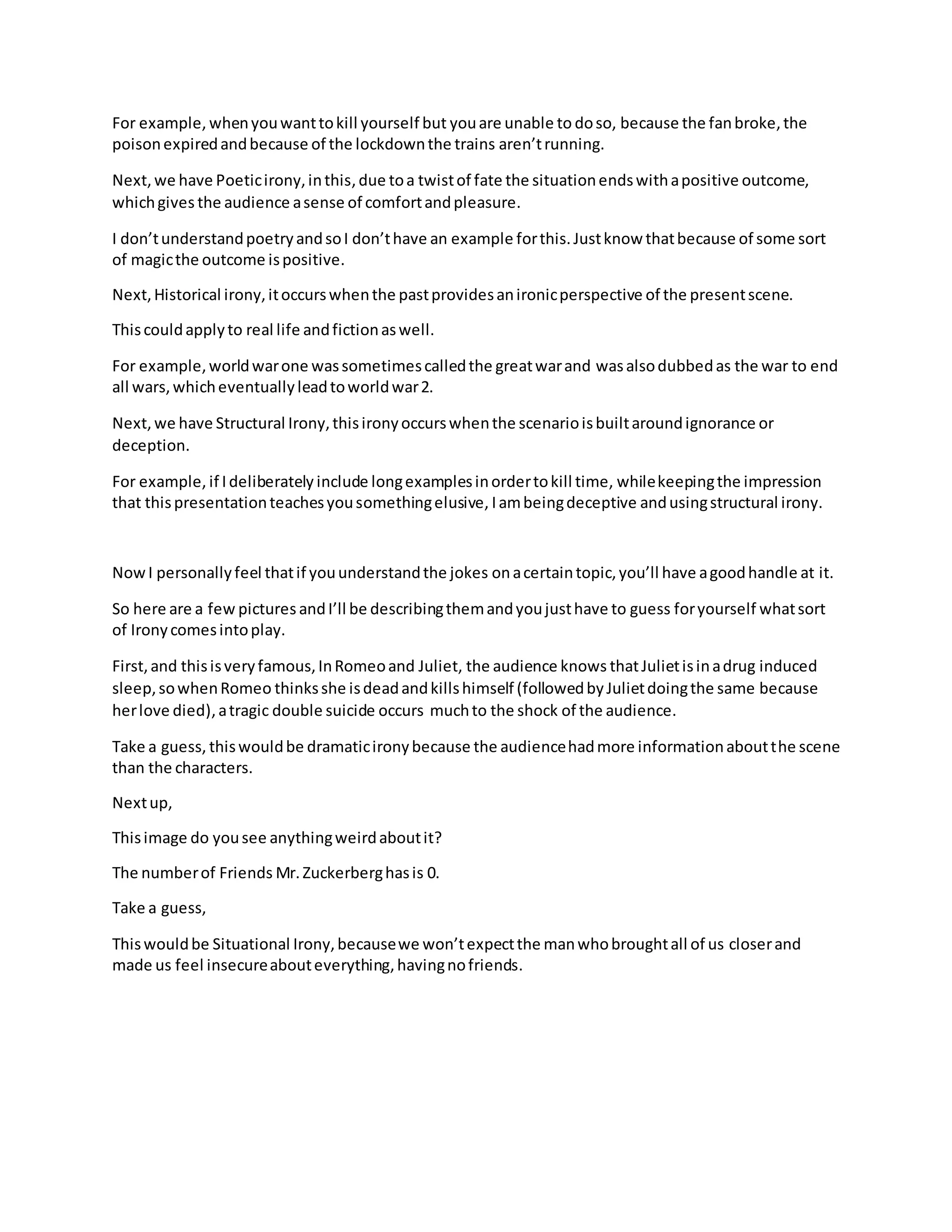 For example, whenyouwanttokill yourself but youare unable to doso, because the fanbroke,the
poisonexpiredandbecause of the lockdownthe trains aren’trunning.
Next, we have Poeticirony,inthis,due toa twistof fate the situationendswithapositive outcome,
whichgives the audience asense of comfortandpleasure.
I don’tunderstandpoetryandsoI don’thave an example forthis.Justknow thatbecause of some sort
of magicthe outcome ispositive.
Next,Historical irony,itoccurswhenthe pastprovidesanironicperspective of the presentscene.
Thiscouldapplyto real life andfictionaswell.
For example,worldwarone wassometimescalledthe greatwarand wasalsodubbedas the war to end
all wars,whicheventuallyleadtoworldwar2.
Next, we have Structural Irony,thisironyoccurswhenthe scenarioisbuiltaroundignorance or
deception.
For example, if I deliberately include longexamplesinordertokill time, whilekeepingthe impression
that thispresentationteachesyousomethingelusive, Iambeingdeceptive andusingstructural irony.
NowI personallyfeel thatif youunderstandthe jokes onacertaintopic,you’ll have agoodhandle at it.
So here are a few pictures andI’ll be describingthemandyoujusthave to guess foryourself whatsort
of Ironycomesintoplay.
First,and thisisveryfamous,InRomeoand Juliet, the audience knows thatJulietisinadrug induced
sleep,sowhenRomeo thinksshe isdeadandkillshimself (followedbyJulietdoingthe same because
herlove died),atragic double suicide occurs muchto the shock of the audience.
Take a guess, thiswouldbe dramaticironybecause the audiencehadmore informationaboutthe scene
than the characters.
Nextup,
Thisimage do yousee anythingweirdaboutit?
The numberof Friends Mr.Zuckerberghasis 0.
Take a guess,
Thiswouldbe Situational Irony,becausewe won’texpectthe manwhobroughtall of us closerand
made us feel insecureabouteverything,havingnofriends.
 