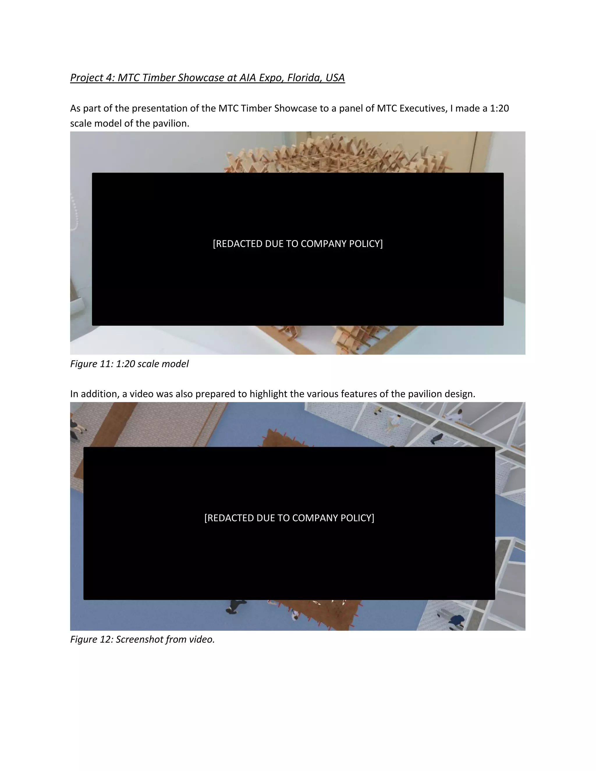 Project 4: MTC Timber Showcase at AIA Expo, Florida, USA
As part of the presentation of the MTC Timber Showcase to a panel of MTC Executives, I made a 1:20
scale model of the pavilion.
Figure 11: 1:20 scale model
In addition, a video was also prepared to highlight the various features of the pavilion design.
Figure 12: Screenshot from video.
[REDACTED DUE TO COMPANY POLICY]
[REDACTED DUE TO COMPANY POLICY]
 