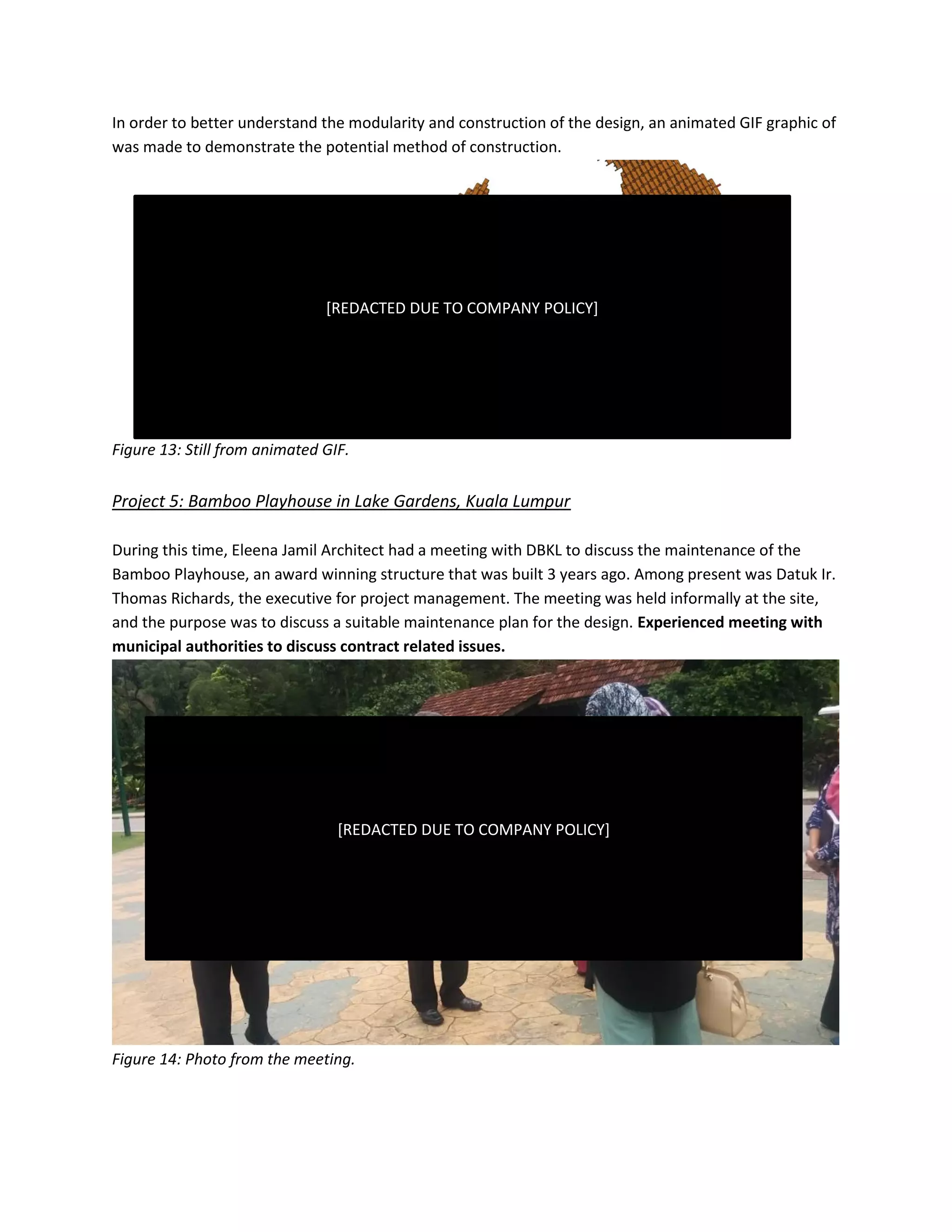 In order to better understand the modularity and construction of the design, an animated GIF graphic of
was made to demonstrate the potential method of construction.
Figure 13: Still from animated GIF.
Project 5: Bamboo Playhouse in Lake Gardens, Kuala Lumpur
During this time, Eleena Jamil Architect had a meeting with DBKL to discuss the maintenance of the
Bamboo Playhouse, an award winning structure that was built 3 years ago. Among present was Datuk Ir.
Thomas Richards, the executive for project management. The meeting was held informally at the site,
and the purpose was to discuss a suitable maintenance plan for the design. Experienced meeting with
municipal authorities to discuss contract related issues.
Figure 14: Photo from the meeting.
[REDACTED DUE TO COMPANY POLICY]
[REDACTED DUE TO COMPANY POLICY]
 