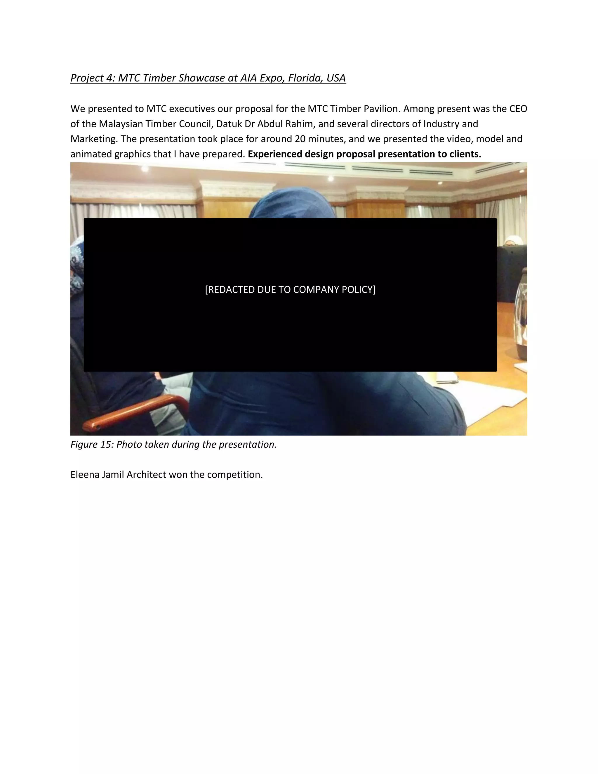 Project 4: MTC Timber Showcase at AIA Expo, Florida, USA
We presented to MTC executives our proposal for the MTC Timber Pavilion. Among present was the CEO
of the Malaysian Timber Council, Datuk Dr Abdul Rahim, and several directors of Industry and
Marketing. The presentation took place for around 20 minutes, and we presented the video, model and
animated graphics that I have prepared. Experienced design proposal presentation to clients.
Figure 15: Photo taken during the presentation.
Eleena Jamil Architect won the competition.
[REDACTED DUE TO COMPANY POLICY]
 