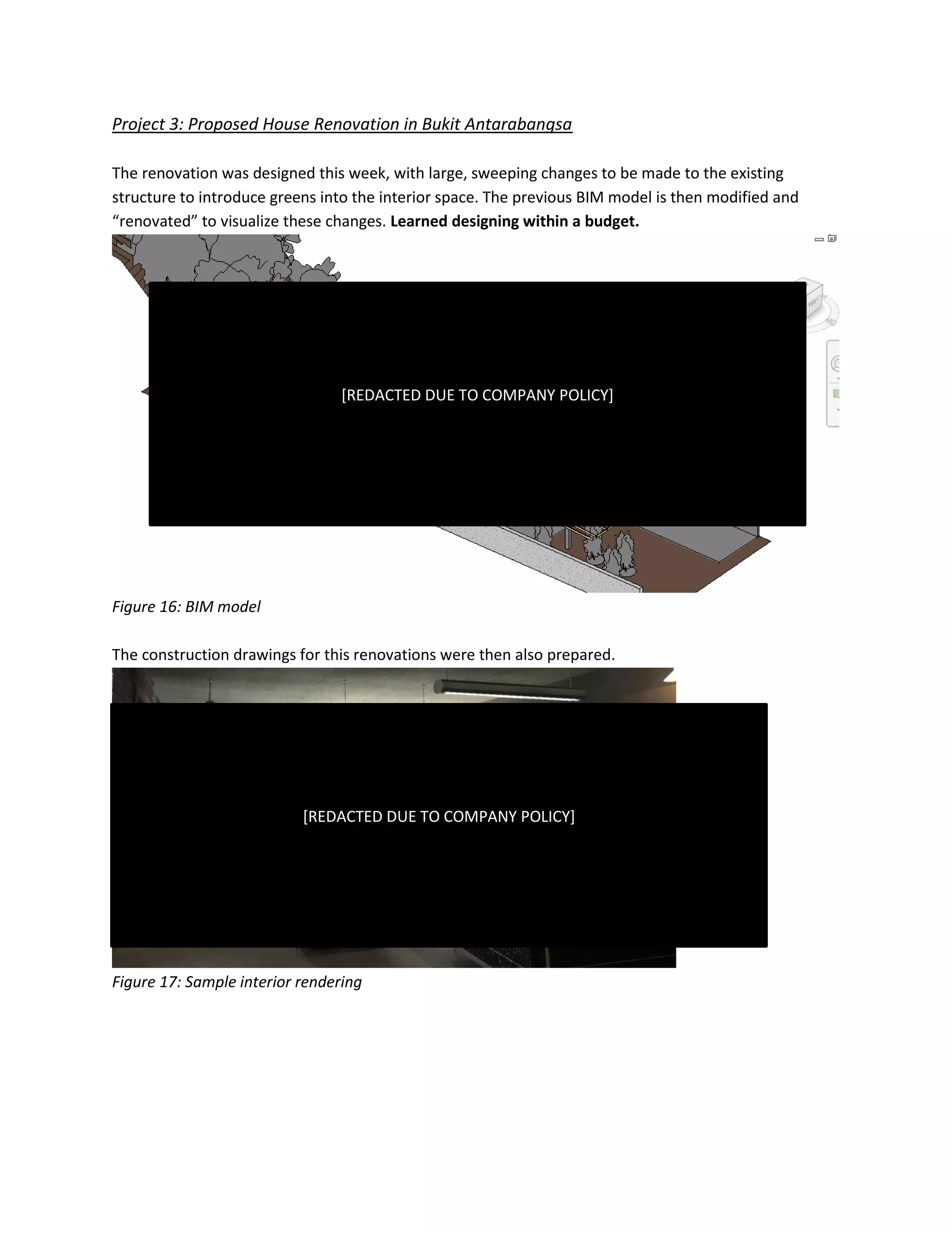 Project 3: Proposed House Renovation in Bukit Antarabangsa
The renovation was designed this week, with large, sweeping changes to be made to the existing
structure to introduce greens into the interior space. The previous BIM model is then modified and
“renovated” to visualize these changes. Learned designing within a budget.
Figure 16: BIM model
The construction drawings for this renovations were then also prepared.
Figure 17: Sample interior rendering
[REDACTED DUE TO COMPANY POLICY]
[REDACTED DUE TO COMPANY POLICY]
 